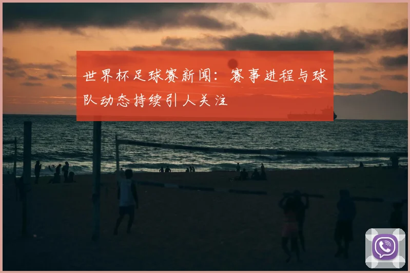 世界杯足球赛新闻:赛事进程与球队动态持续引人关注
