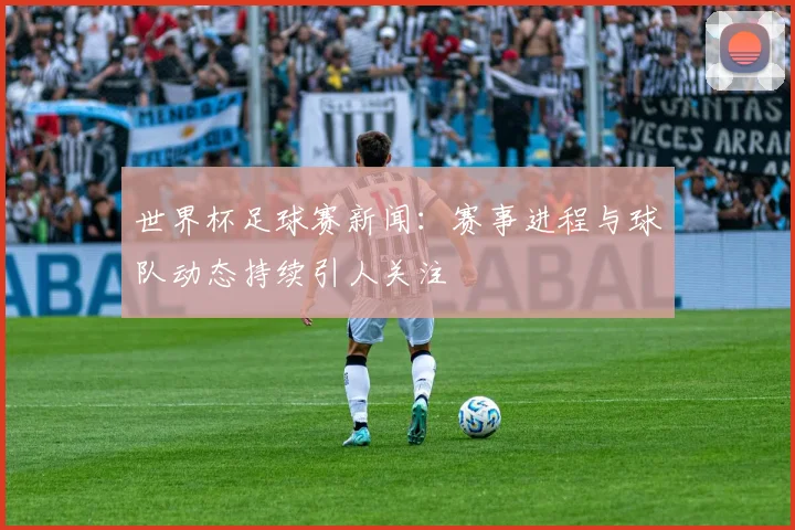 世界杯足球赛新闻:赛事进程与球队动态持续引人关注