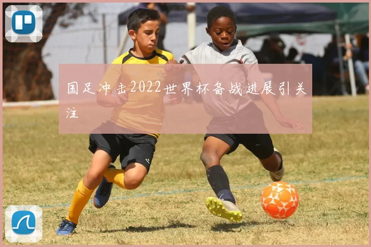 国足冲击2022世界杯备战进展引关注