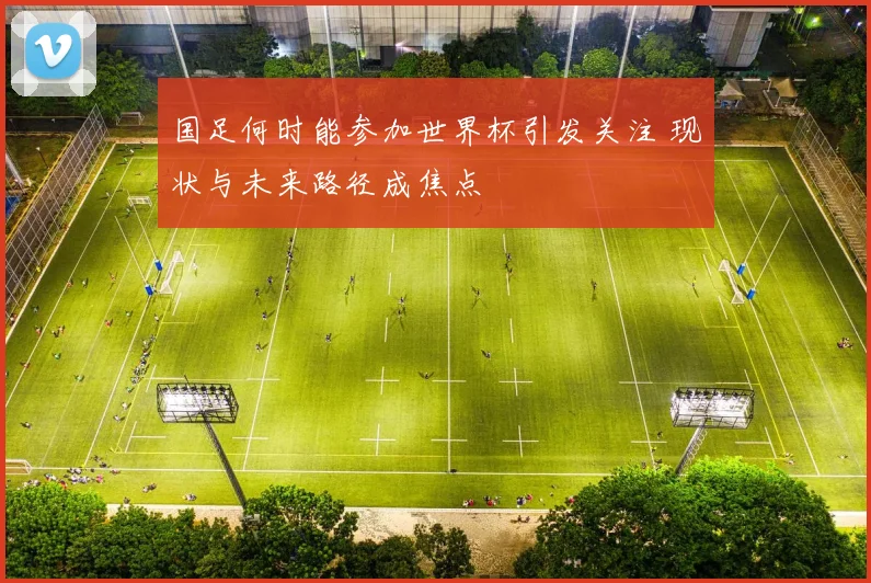 国足何时能参加世界杯引发关注 现状与未来路径成焦点