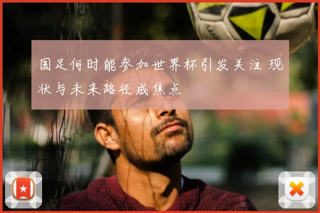 国足何时能参加世界杯引发关注 现状与未来路径成焦点