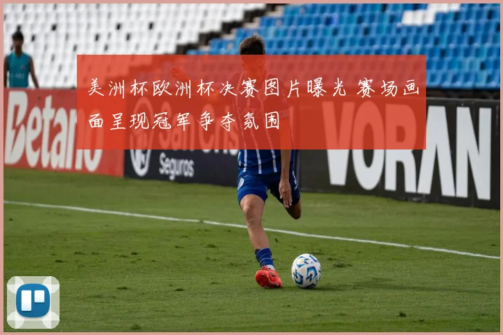美洲杯欧洲杯决赛图片曝光 赛场画面呈现冠军争夺氛围