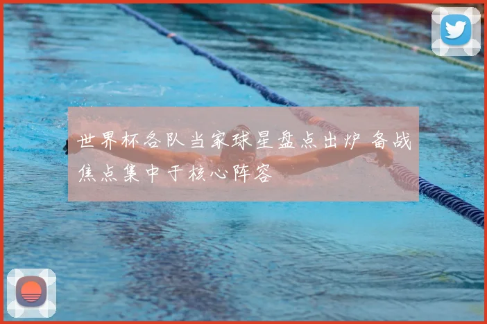 世界杯各队当家球星盘点出炉 备战焦点集中于核心阵容